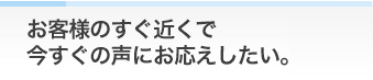 お客様のすぐ近くで今すぐの声にお応えしたい